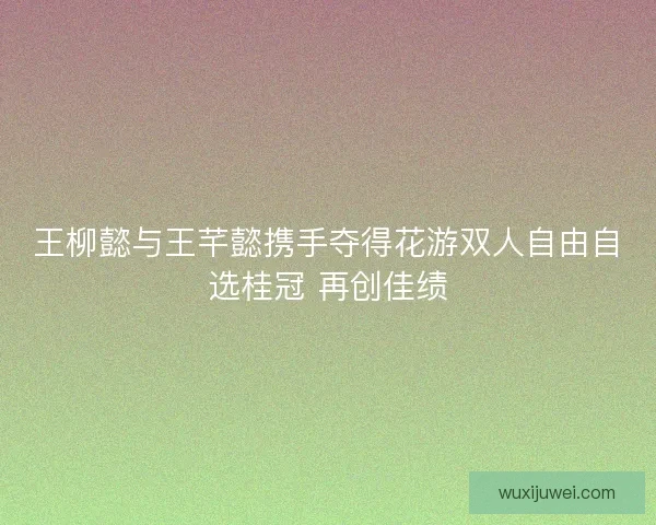 王柳懿与王芊懿携手夺得花游双人自由自选桂冠 再创佳绩
