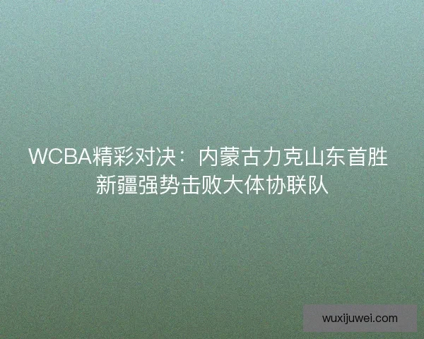 WCBA精彩对决：内蒙古力克山东首胜 新疆强势击败大体协联队