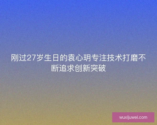 刚过27岁生日的袁心玥专注技术打磨不断追求创新突破