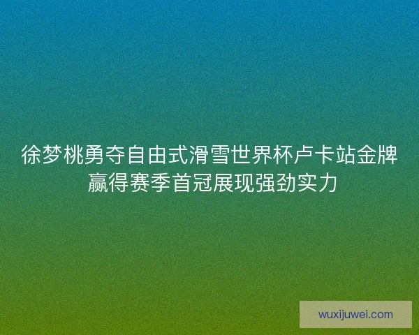 徐梦桃勇夺自由式滑雪世界杯卢卡站金牌 赢得赛季首冠展现强劲实力