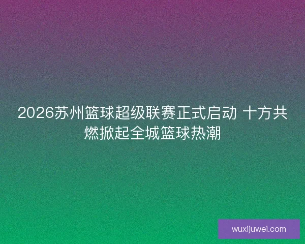 2026苏州篮球超级联赛正式启动 十方共燃掀起全城篮球热潮