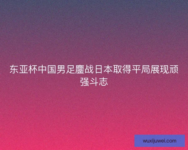 东亚杯中国男足鏖战日本取得平局展现顽强斗志