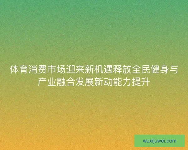 体育消费市场迎来新机遇释放全民健身与产业融合发展新动能力提升